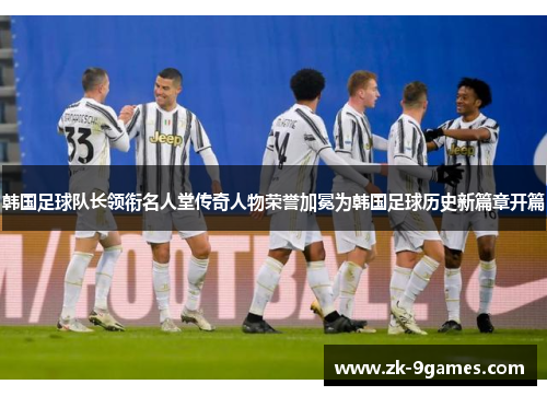 韩国足球队长领衔名人堂传奇人物荣誉加冕为韩国足球历史新篇章开篇