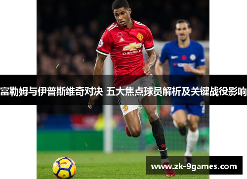 富勒姆与伊普斯维奇对决 五大焦点球员解析及关键战役影响