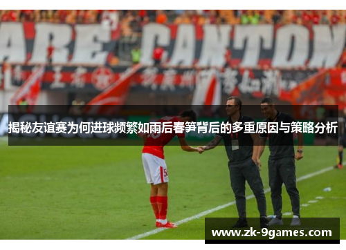 揭秘友谊赛为何进球频繁如雨后春笋背后的多重原因与策略分析 揭秘友谊赛为何进球频繁如雨后春笋背后的多重原因与策略分析