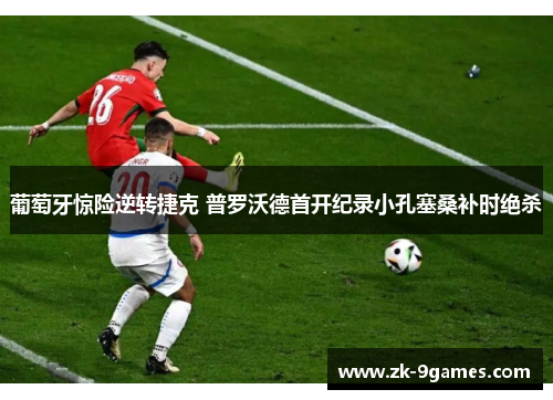 葡萄牙惊险逆转捷克 普罗沃德首开纪录小孔塞桑补时绝杀 葡萄牙惊险逆转捷克 普罗沃德首开纪录小孔塞桑补时绝杀