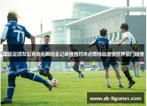 国际足球友谊赛高光瞬间全记录强强对决点燃绿茵激情世界豪门碰撞